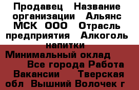 Продавец › Название организации ­ Альянс-МСК, ООО › Отрасль предприятия ­ Алкоголь, напитки › Минимальный оклад ­ 26 500 - Все города Работа » Вакансии   . Тверская обл.,Вышний Волочек г.